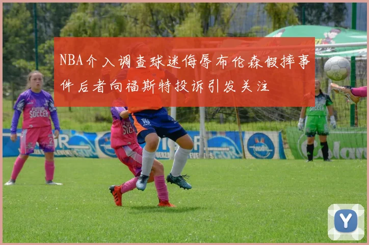 NBA介入调查球迷侮辱布伦森假摔事件后者向福斯特投诉引发关注