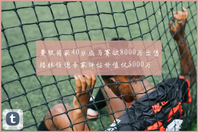 曼联将获40分成马赛欲8000万出售格林伍德专家评估价值仅5000万
