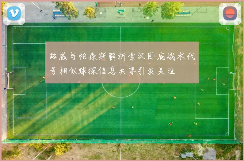 路威与帕森斯解析索汉卧底战术代号相似球探信息共享引发关注