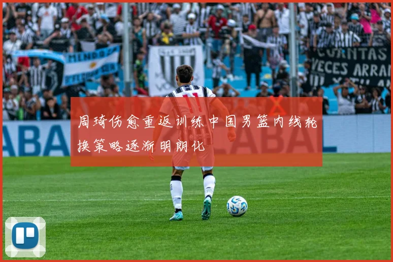 周琦伤愈重返训练中国男篮内线轮换策略逐渐明朗化