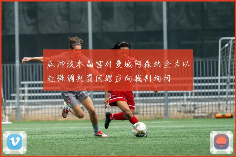 瓜帅谈水晶宫对曼城阿森纳全力以赴强调判罚问题应向裁判询问