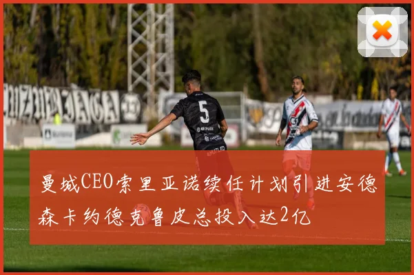 曼城CEO索里亚诺续任计划引进安德森卡约德克鲁皮总投入达2亿