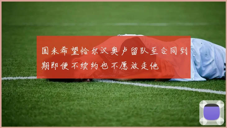 国米希望恰尔汉奥卢留队至合同到期即便不续约也不愿放走他
