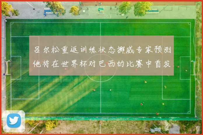 吕尔松重返训练状态挪威专家预测他将在世界杯对巴西的比赛中首发出战