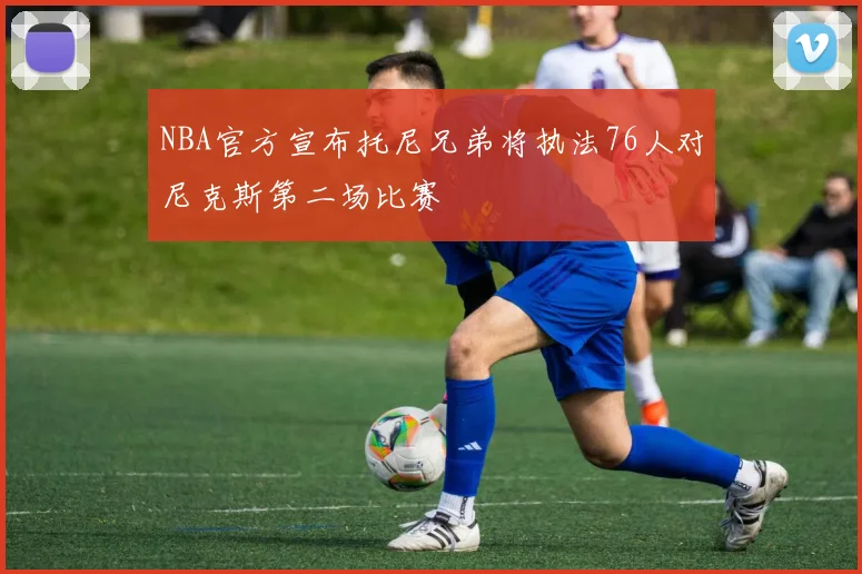 NBA官方宣布托尼兄弟将执法76人对尼克斯第二场比赛