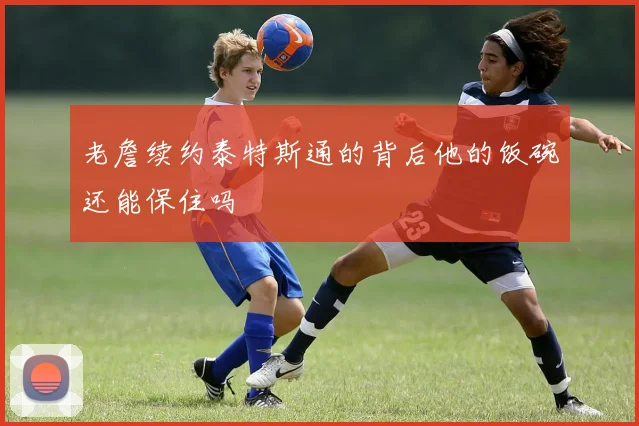 老詹续约泰特斯通的背后他的饭碗还能保住吗