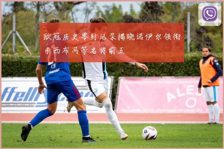 欧冠历史零封记录揭晓诺伊尔领衔卡西布冯等名将前五