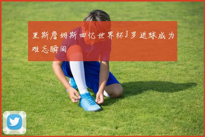 里斯詹姆斯回忆世界杯J罗进球成为难忘瞬间