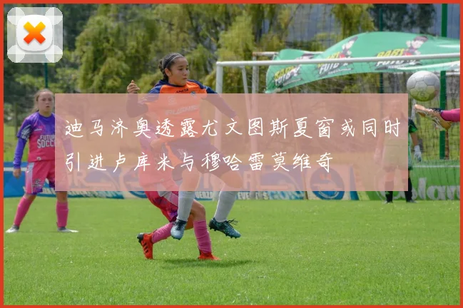 迪马济奥透露尤文图斯夏窗或同时引进卢库米与穆哈雷莫维奇