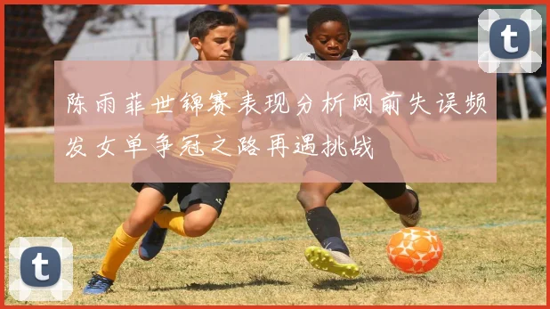 陈雨菲世锦赛表现分析网前失误频发女单争冠之路再遇挑战