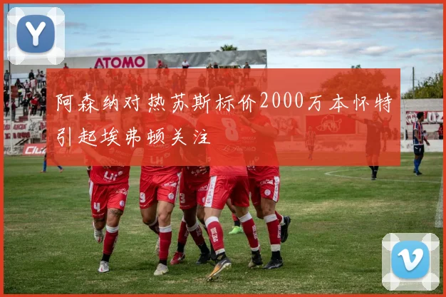 阿森纳对热苏斯标价2000万本怀特引起埃弗顿关注