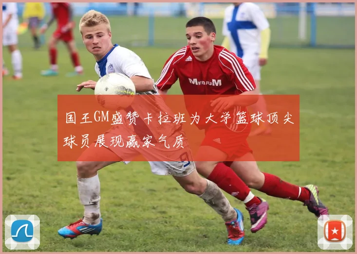 国王GM盛赞卡拉班为大学篮球顶尖球员展现赢家气质