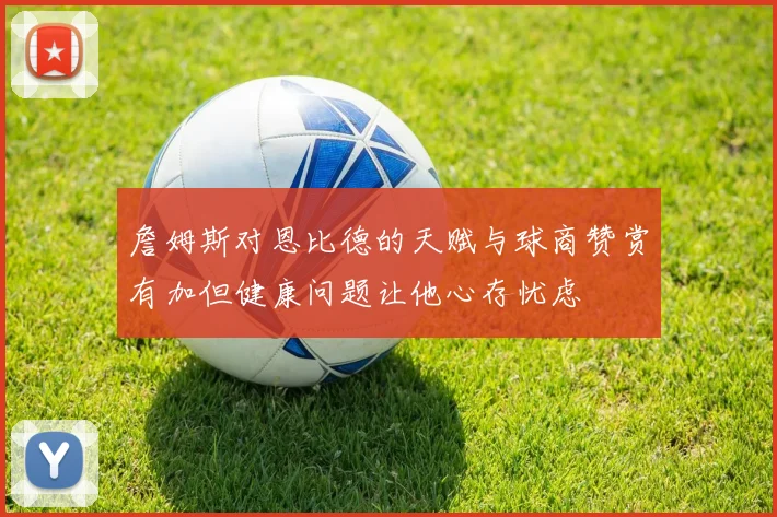詹姆斯对恩比德的天赋与球商赞赏有加但健康问题让他心存忧虑