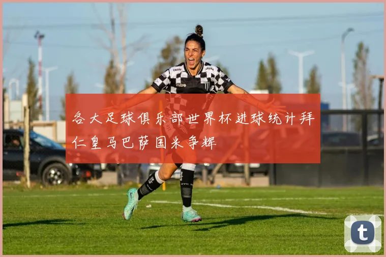 各大足球俱乐部世界杯进球统计拜仁皇马巴萨国米争辉