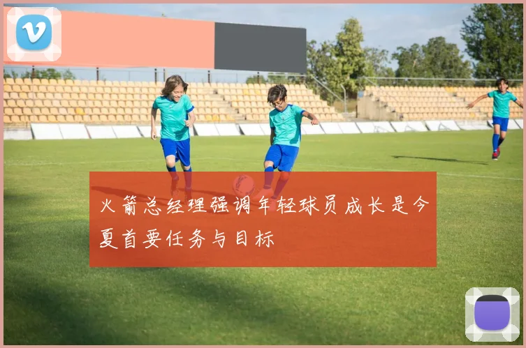 火箭总经理强调年轻球员成长是今夏首要任务与目标