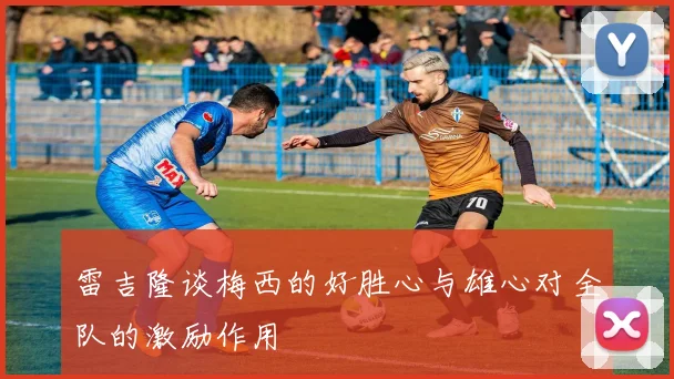 雷吉隆谈梅西的好胜心与雄心对全队的激励作用