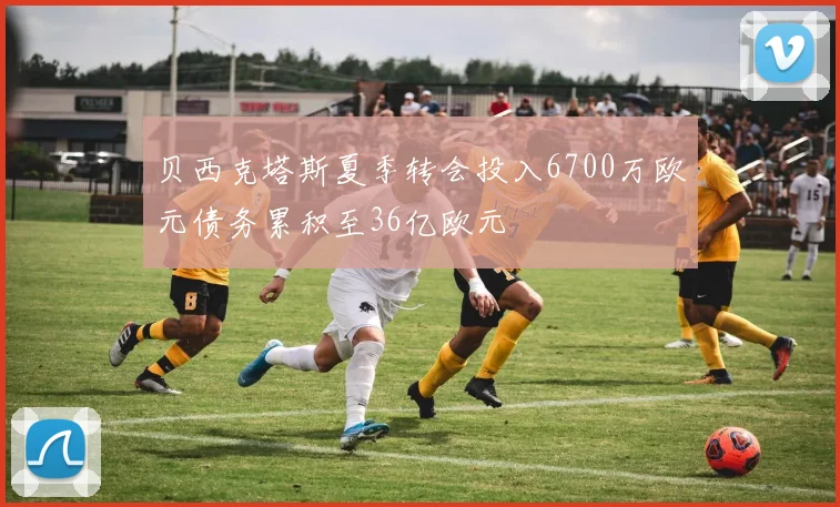 贝西克塔斯夏季转会投入6700万欧元债务累积至36亿欧元