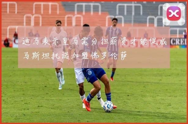 迪马表示皇马需分担薪资才能促成马斯坦托诺加盟佛罗伦萨