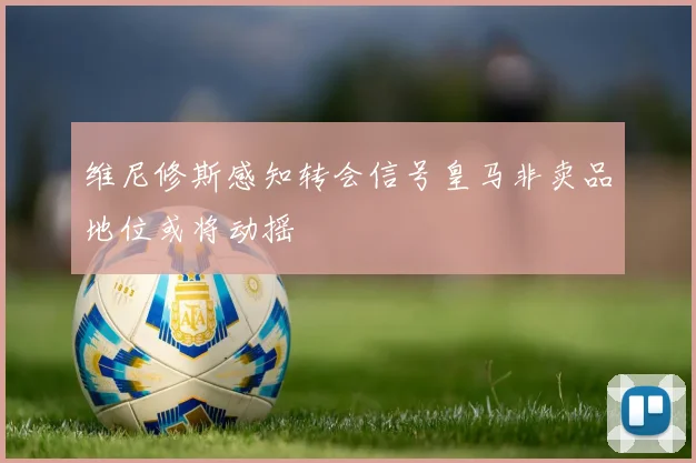维尼修斯感知转会信号皇马非卖品地位或将动摇