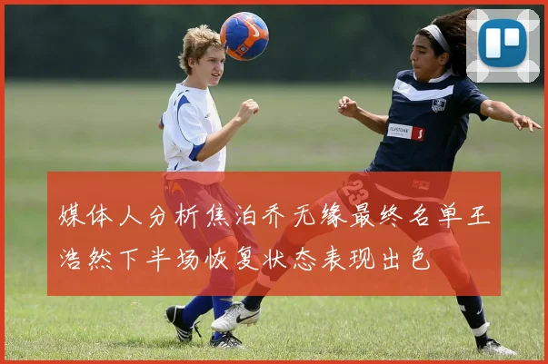 媒体人分析焦泊乔无缘最终名单王浩然下半场恢复状态表现出色