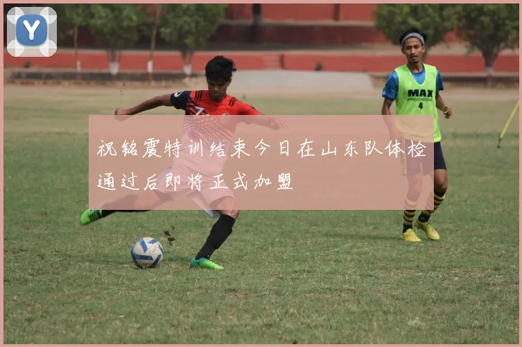 祝铭震特训结束今日在山东队体检通过后即将正式加盟