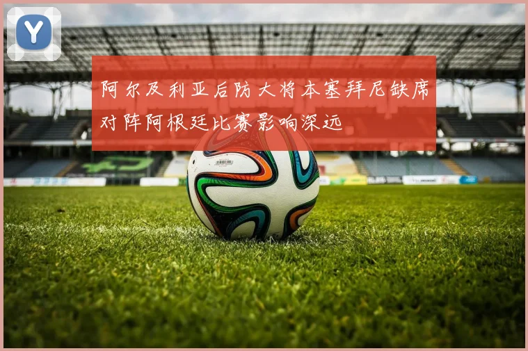 阿尔及利亚后防大将本塞拜尼缺席对阵阿根廷比赛影响深远