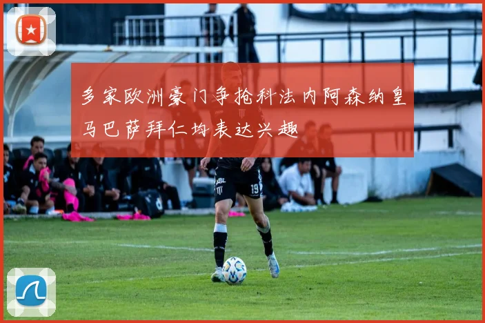 多家欧洲豪门争抢科法内阿森纳皇马巴萨拜仁均表达兴趣