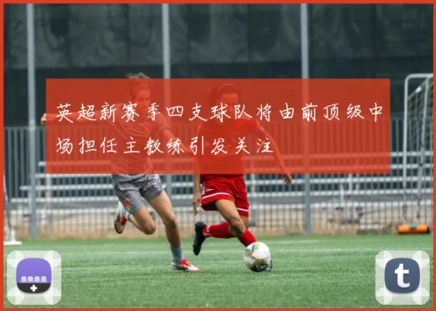 英超新赛季四支球队将由前顶级中场担任主教练引发关注