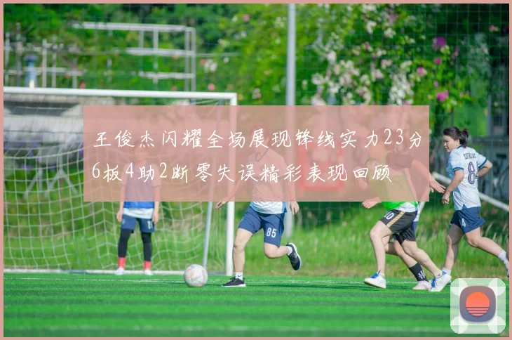 王俊杰闪耀全场展现锋线实力23分6板4助2断零失误精彩表现回顾