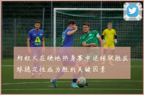 郑钦文在硬地热身赛中逆转取胜发球稳定性成为胜利关键因素