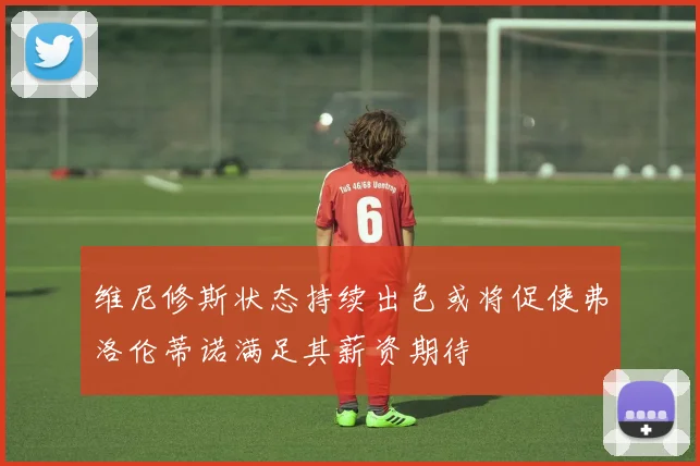 维尼修斯状态持续出色或将促使弗洛伦蒂诺满足其薪资期待